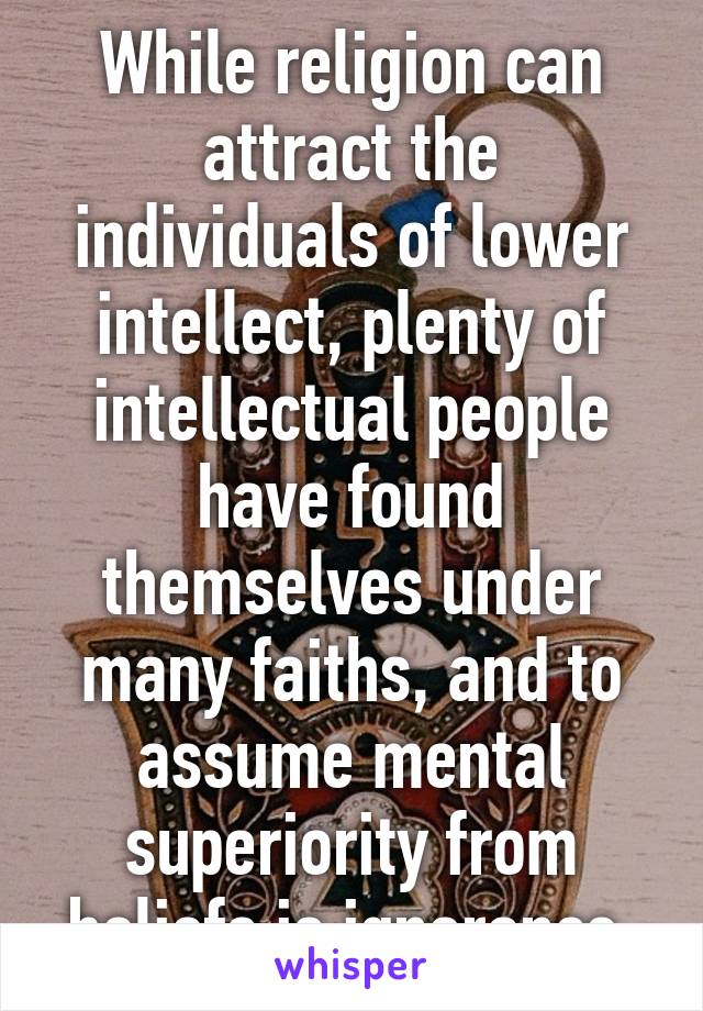 While religion can attract the individuals of lower intellect, plenty of intellectual people have found themselves under many faiths, and to assume mental superiority from beliefs is ignorance.