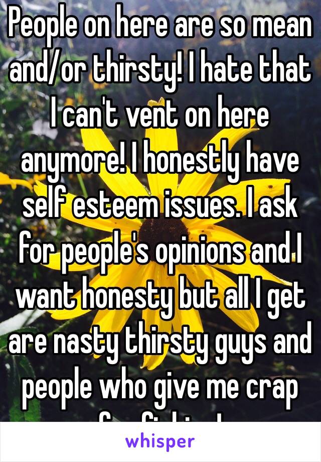 People on here are so mean and/or thirsty! I hate that I can't vent on here anymore! I honestly have self esteem issues. I ask for people's opinions and I want honesty but all I get are nasty thirsty guys and people who give me crap for fishing! 