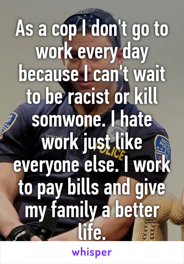 As a cop I don't go to work every day because I can't wait to be racist or kill somwone. I hate work just like everyone else. I work to pay bills and give my family a better life.