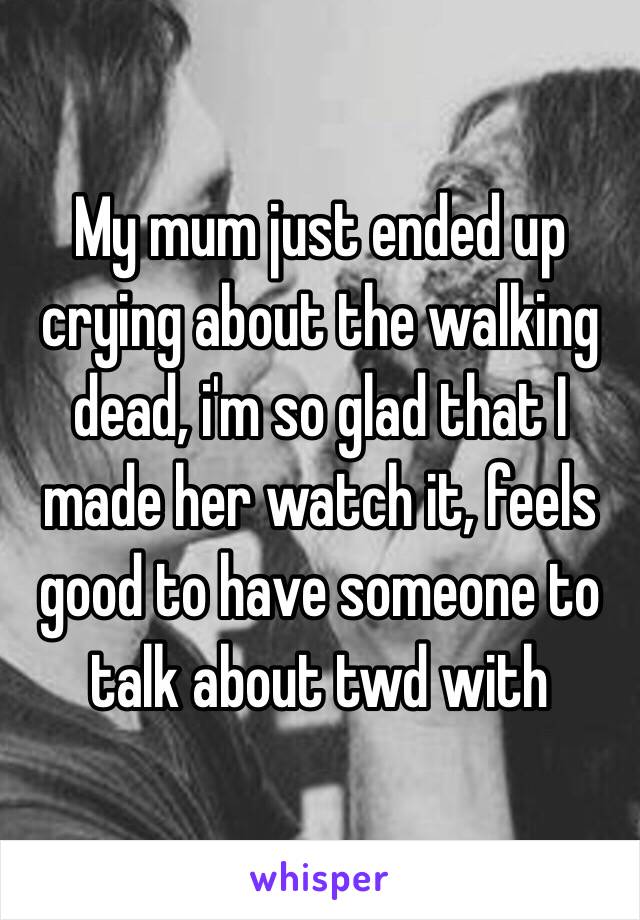 My mum just ended up crying about the walking dead, i'm so glad that I made her watch it, feels good to have someone to talk about twd with