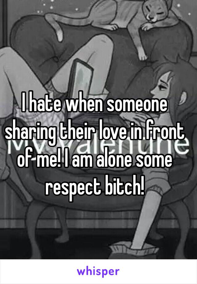 I hate when someone sharing their love in front of me! I am alone some respect bitch!