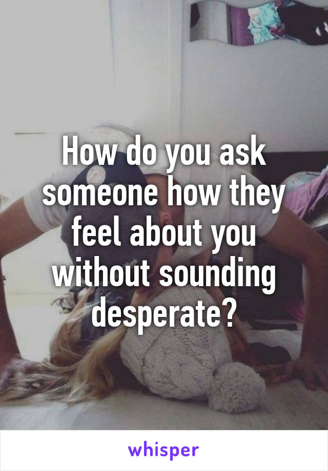 How do you ask someone how they feel about you without sounding desperate?