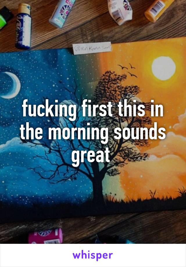 fucking first this in the morning sounds great 