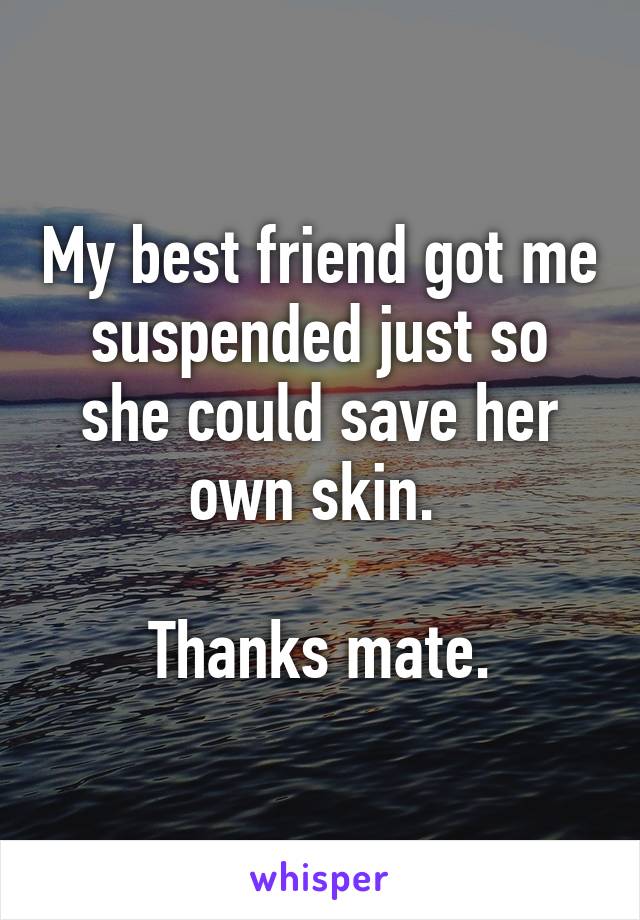 My best friend got me suspended just so she could save her own skin. 

Thanks mate.