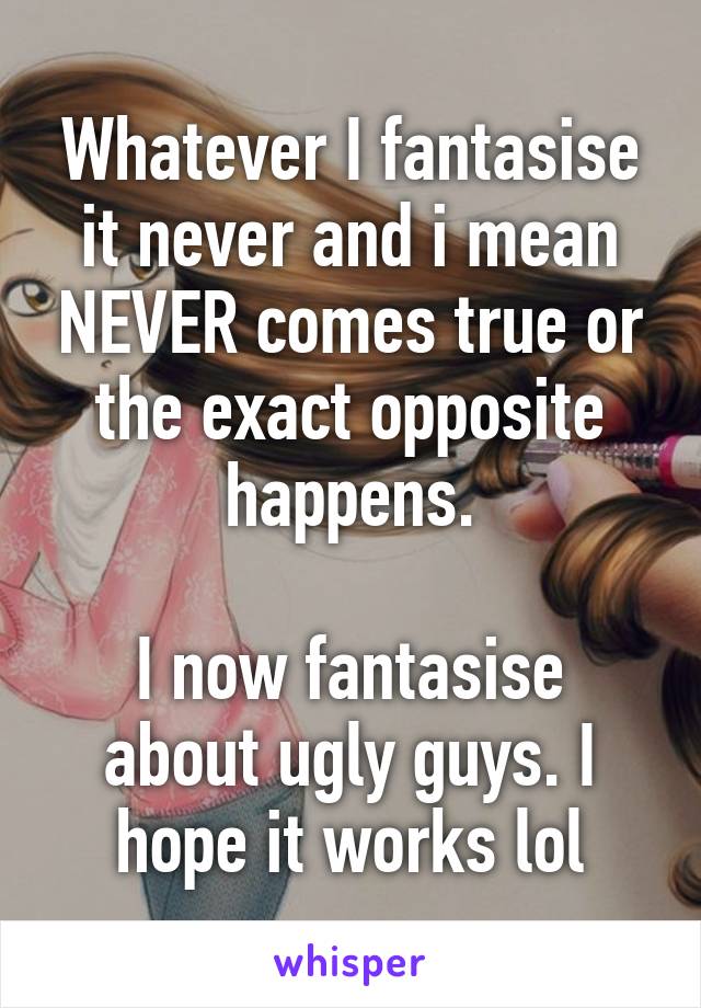 Whatever I fantasise it never and i mean NEVER comes true or the exact opposite happens.

I now fantasise about ugly guys. I hope it works lol