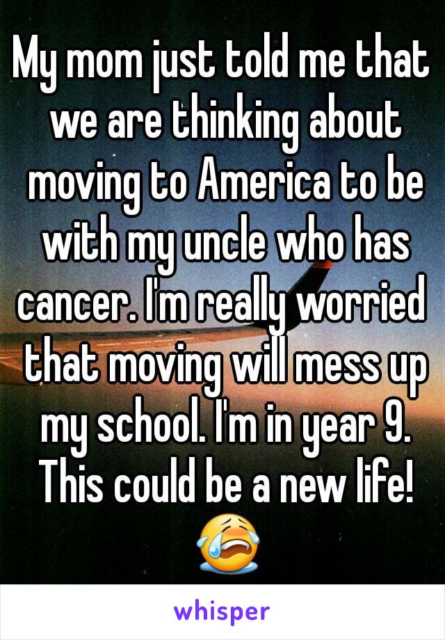 My mom just told me that we are thinking about moving to America to be with my uncle who has cancer. I'm really worried  that moving will mess up my school. I'm in year 9. This could be a new life! 😭
