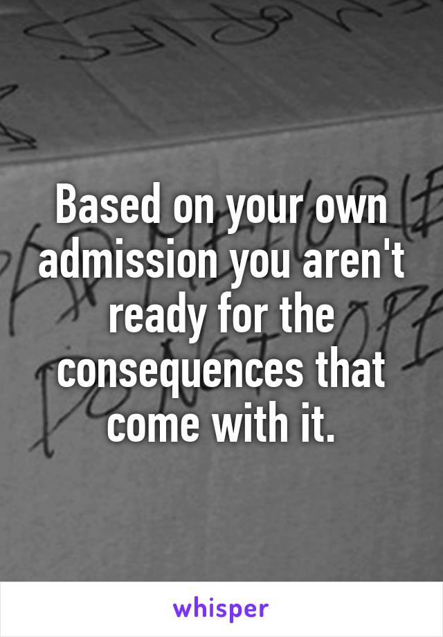 Based on your own admission you aren't ready for the consequences that come with it.