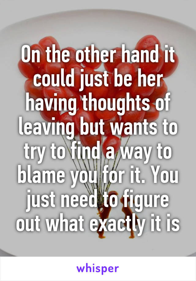 On the other hand it could just be her having thoughts of leaving but wants to try to find a way to blame you for it. You just need to figure out what exactly it is