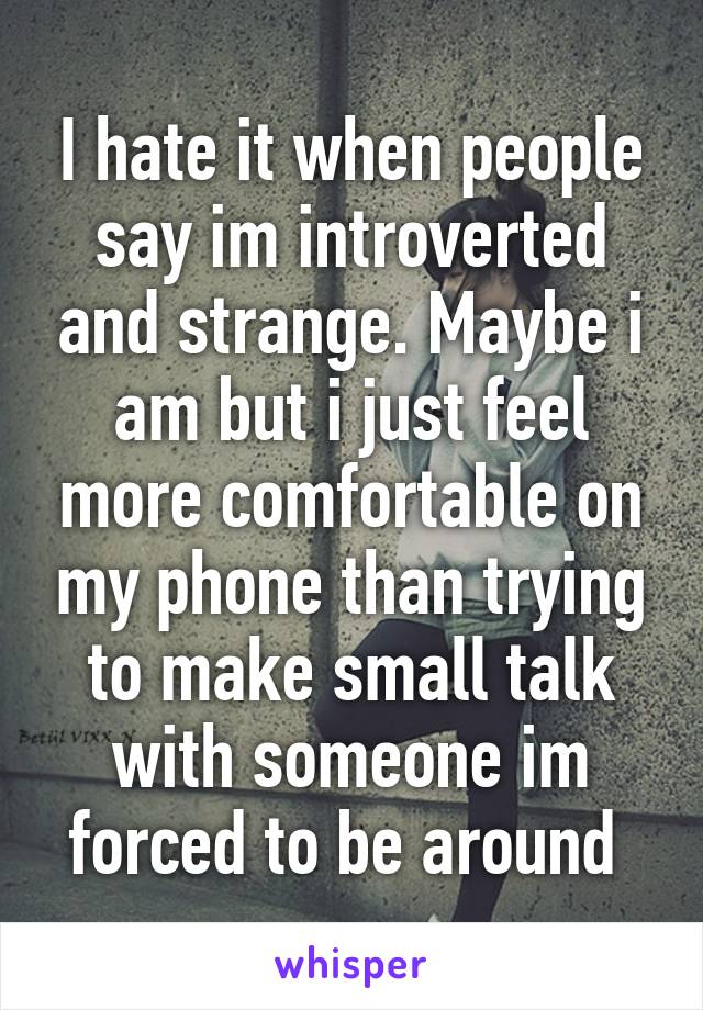 I hate it when people say im introverted and strange. Maybe i am but i just feel more comfortable on my phone than trying to make small talk with someone im forced to be around 