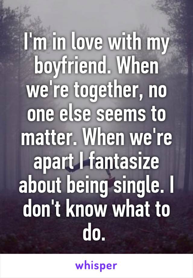I'm in love with my boyfriend. When we're together, no one else seems to matter. When we're apart I fantasize about being single. I don't know what to do. 