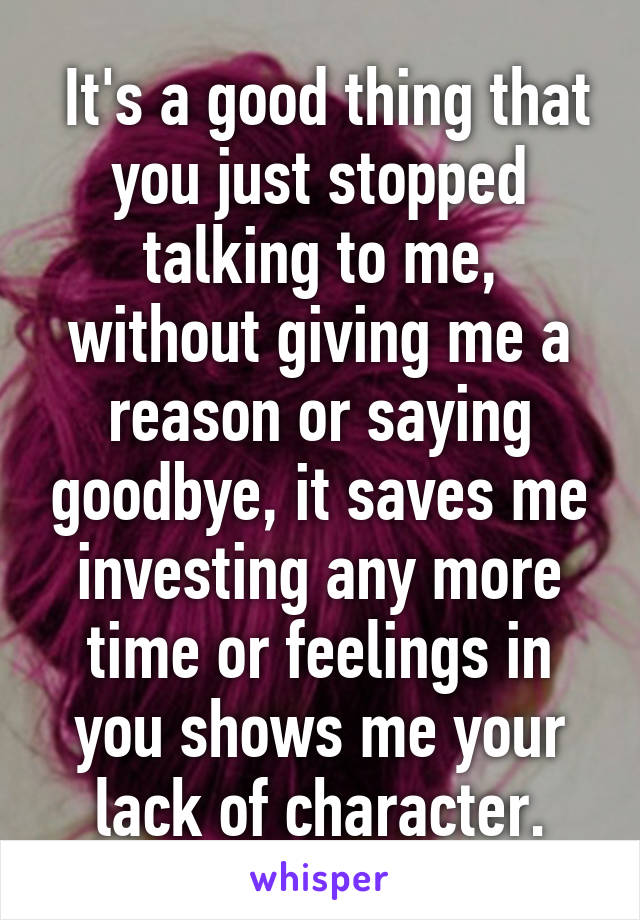  It's a good thing that you just stopped talking to me, without giving me a reason or saying goodbye, it saves me investing any more time or feelings in you shows me your lack of character.