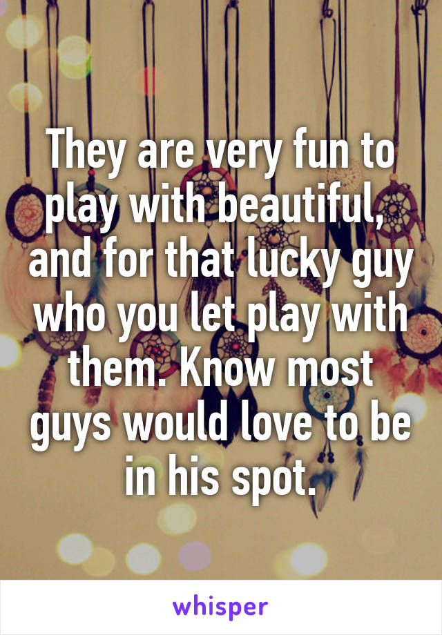 They are very fun to play with beautiful,  and for that lucky guy who you let play with them. Know most guys would love to be in his spot.