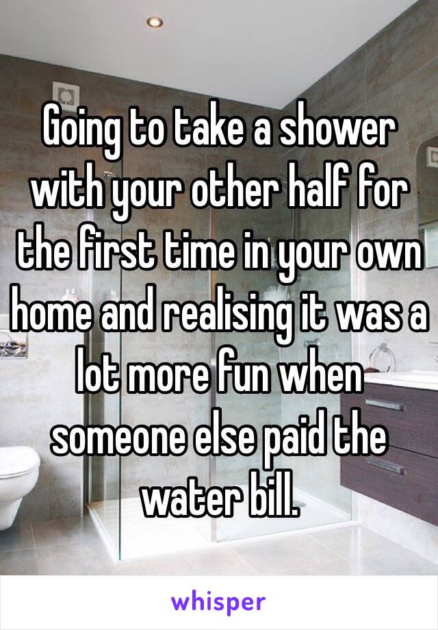 Going to take a shower with your other half for the first time in your own home and realising it was a lot more fun when someone else paid the water bill. 