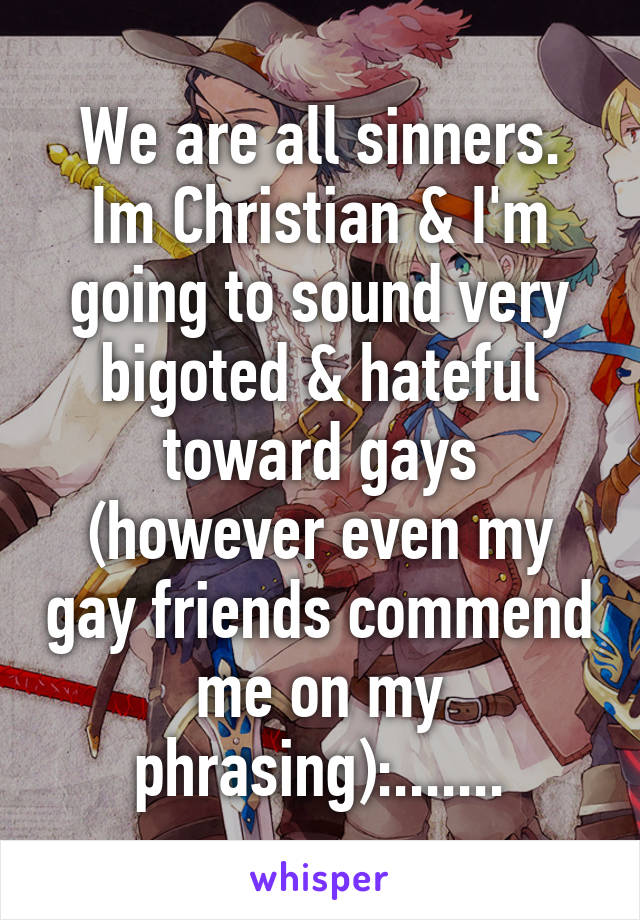 We are all sinners. Im Christian & I'm going to sound very bigoted & hateful toward gays (however even my gay friends commend me on my phrasing):.......