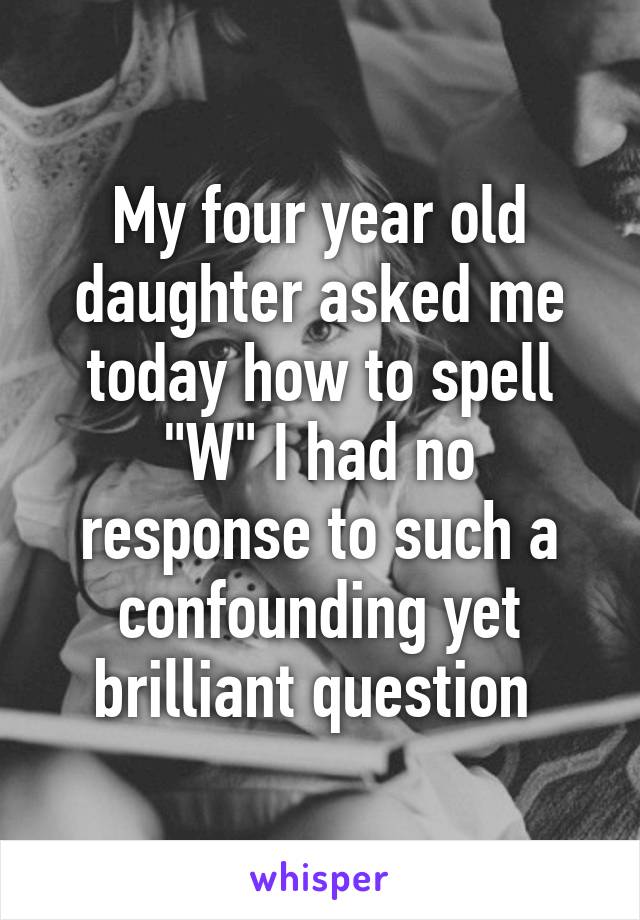 My four year old daughter asked me today how to spell "W" I had no response to such a confounding yet brilliant question 