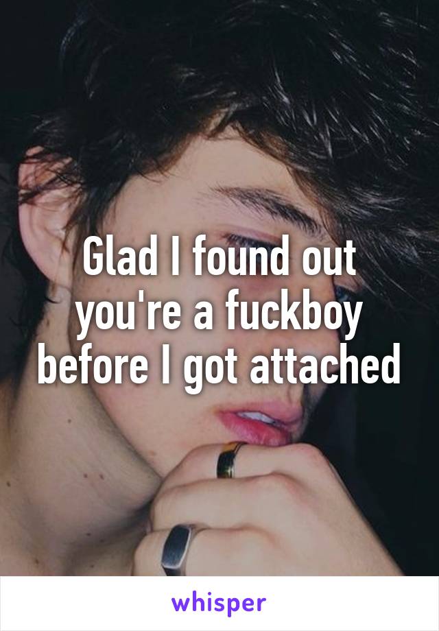 Glad I found out you're a fuckboy before I got attached