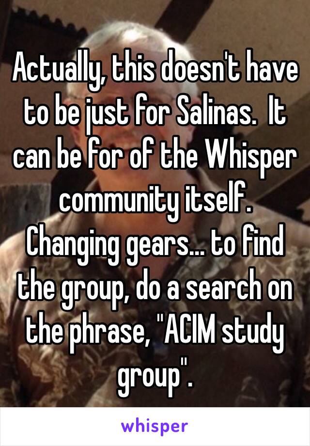 Actually, this doesn't have to be just for Salinas.  It can be for of the Whisper community itself.  Changing gears… to find the group, do a search on the phrase, "ACIM study group".