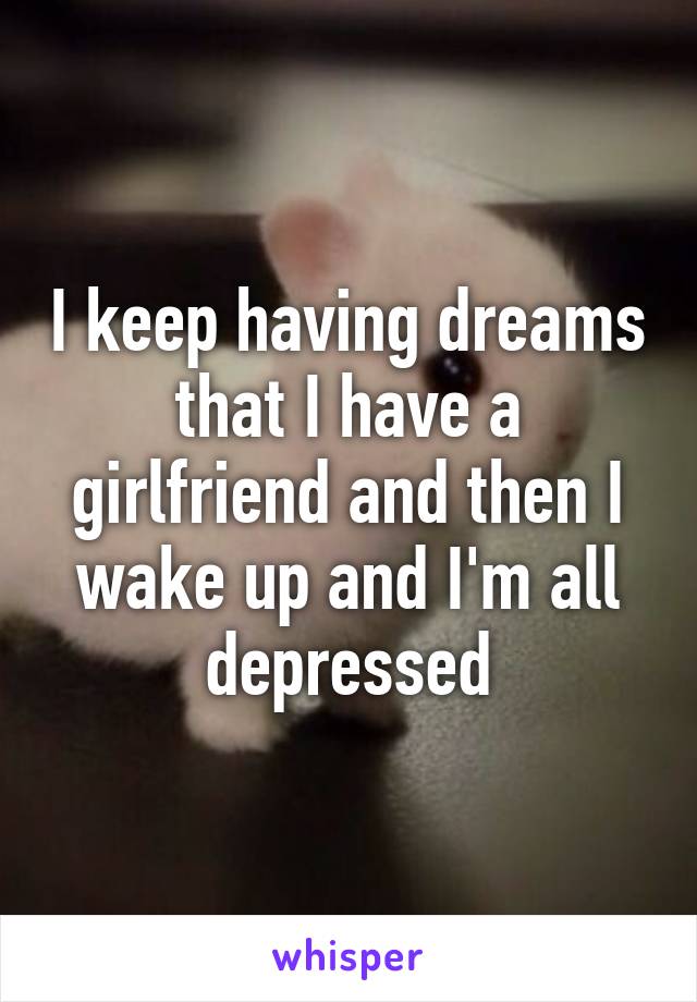 I keep having dreams that I have a girlfriend and then I wake up and I'm all depressed