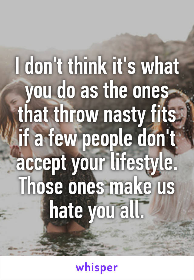 I don't think it's what you do as the ones that throw nasty fits if a few people don't accept your lifestyle. Those ones make us hate you all.