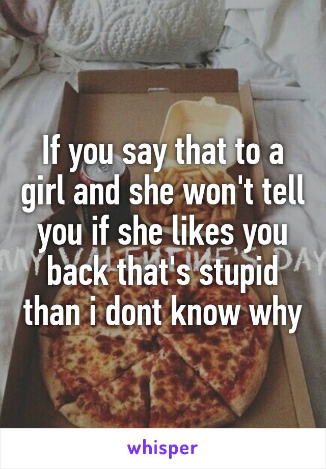 If you say that to a girl and she won't tell you if she likes you back that's stupid than i dont know why