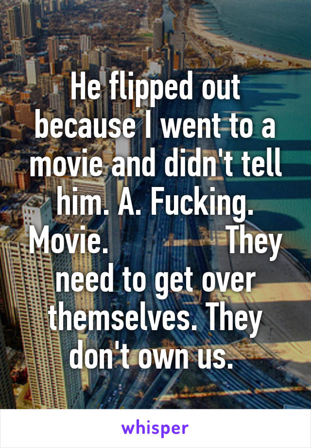 He flipped out because I went to a movie and didn't tell him. A. Fucking. Movie.               They need to get over themselves. They don't own us. 