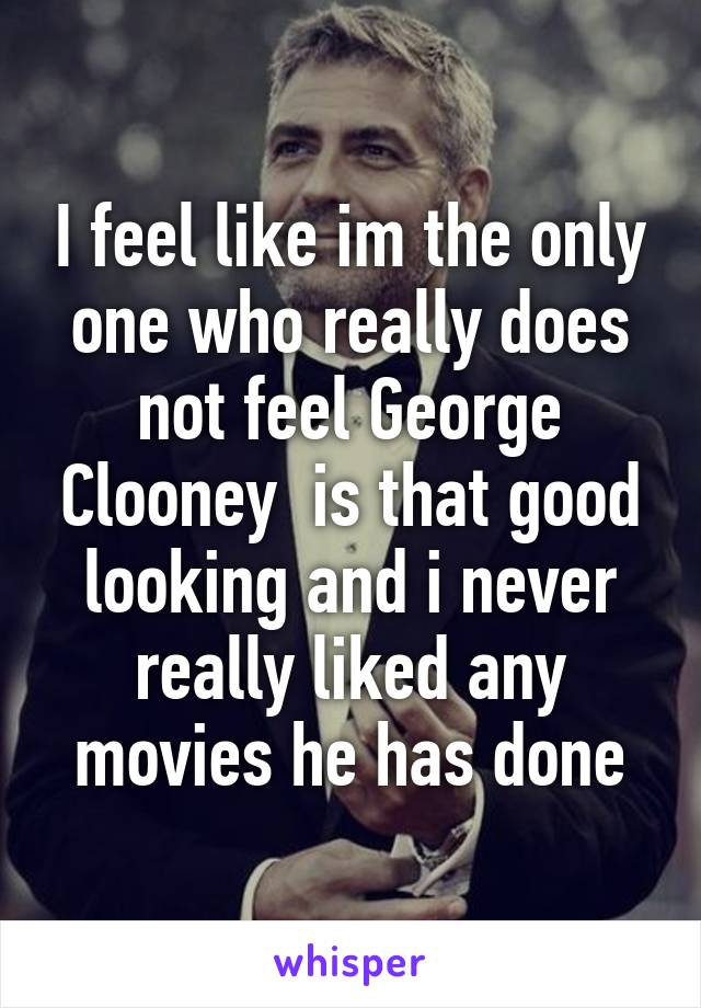 I feel like im the only one who really does not feel George Clooney  is that good looking and i never really liked any movies he has done