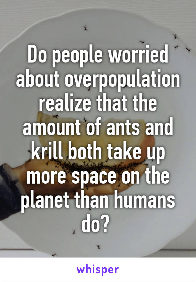 Do people worried about overpopulation realize that the amount of ants and krill both take up more space on the planet than humans do? 