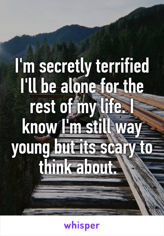 I'm secretly terrified I'll be alone for the rest of my life. I know I'm still way young but its scary to think about.  