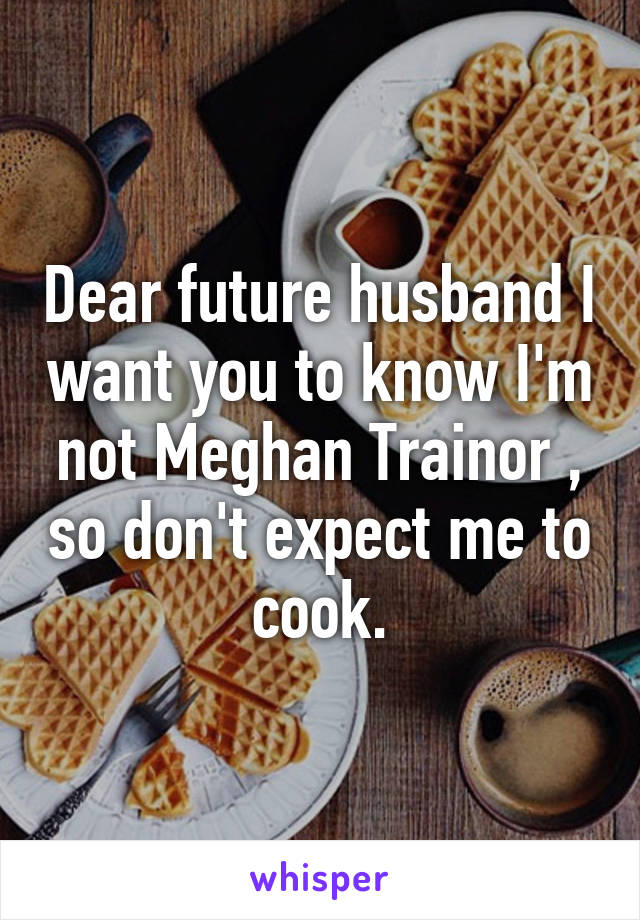Dear future husband I want you to know I'm not Meghan Trainor , so don't expect me to cook.