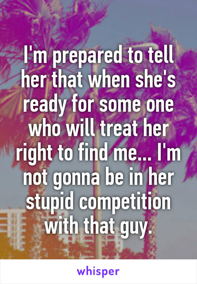 I'm prepared to tell her that when she's ready for some one who will treat her right to find me... I'm not gonna be in her stupid competition with that guy.