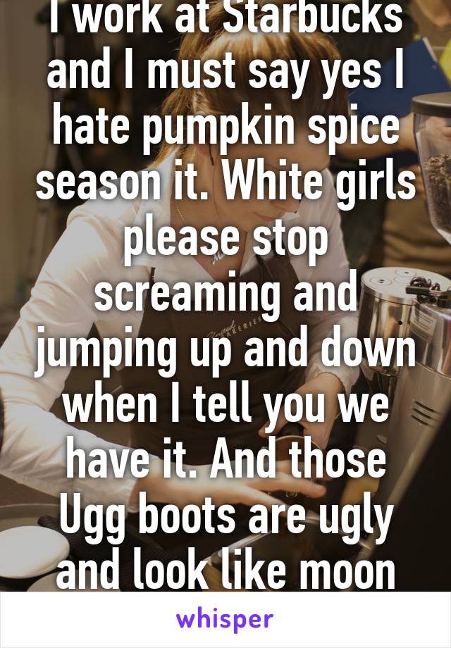 I work at Starbucks and I must say yes I hate pumpkin spice season it. White girls please stop screaming and jumping up and down when I tell you we have it. And those Ugg boots are ugly and look like moon shoes.  