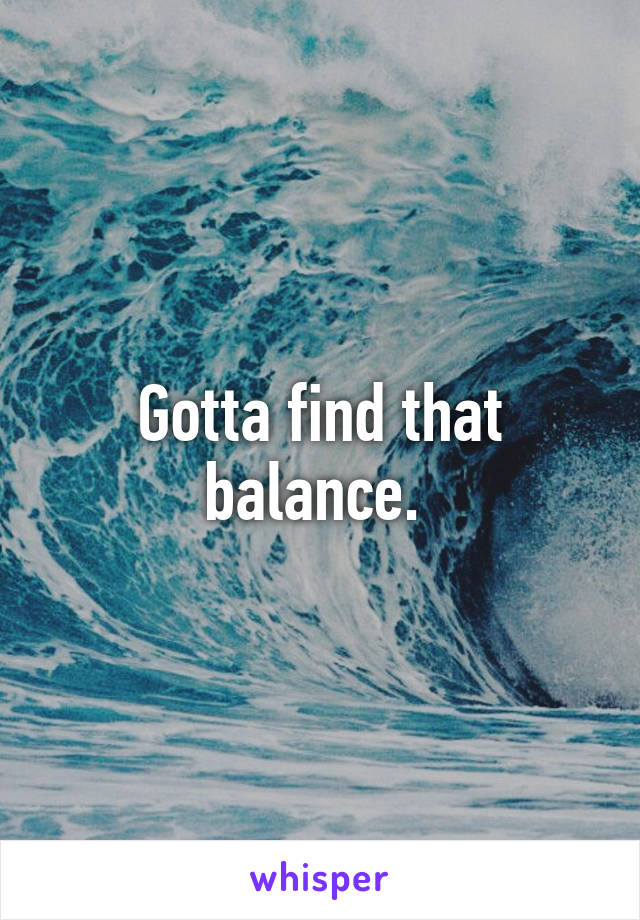 Gotta find that balance. 