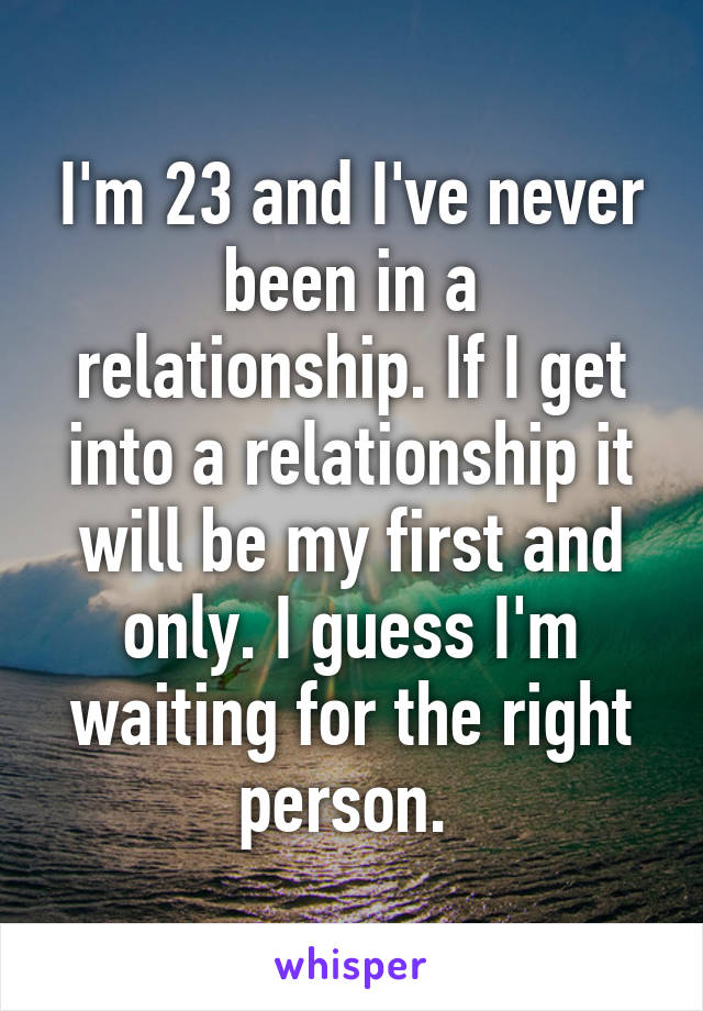 I'm 23 and I've never been in a relationship. If I get into a relationship it will be my first and only. I guess I'm waiting for the right person. 