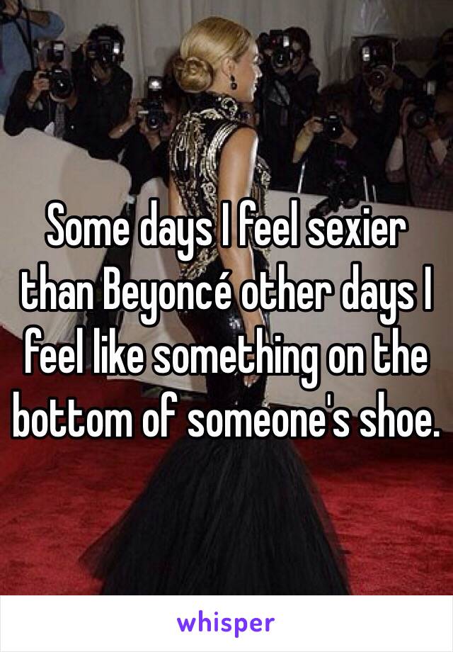 Some days I feel sexier than Beyoncé other days I feel like something on the bottom of someone's shoe.