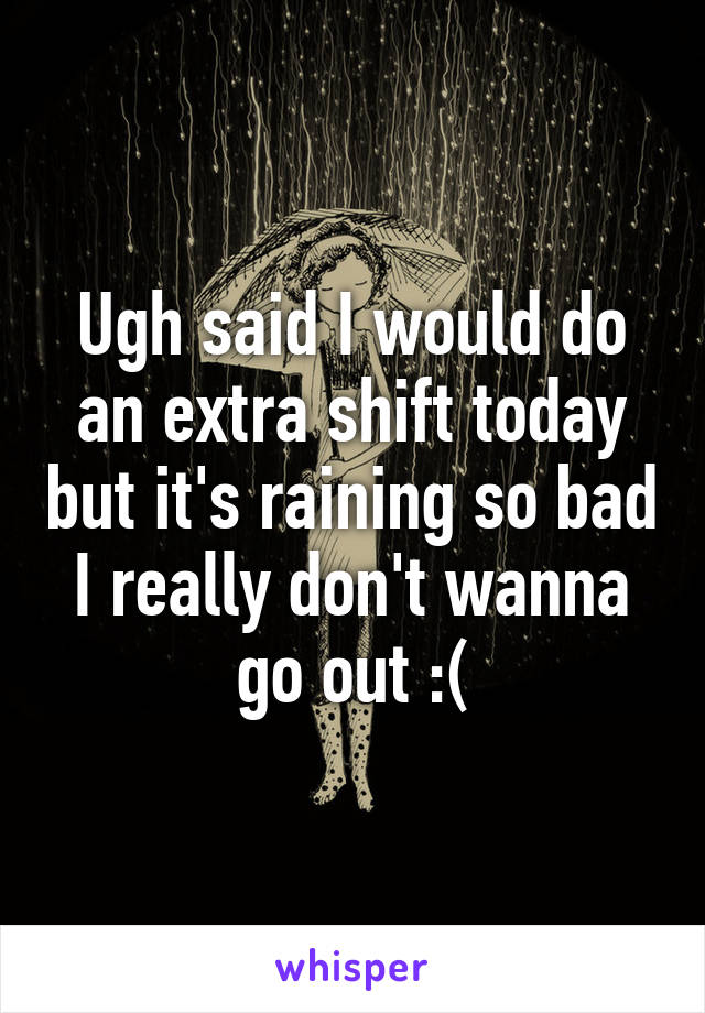 Ugh said I would do an extra shift today but it's raining so bad I really don't wanna go out :(
