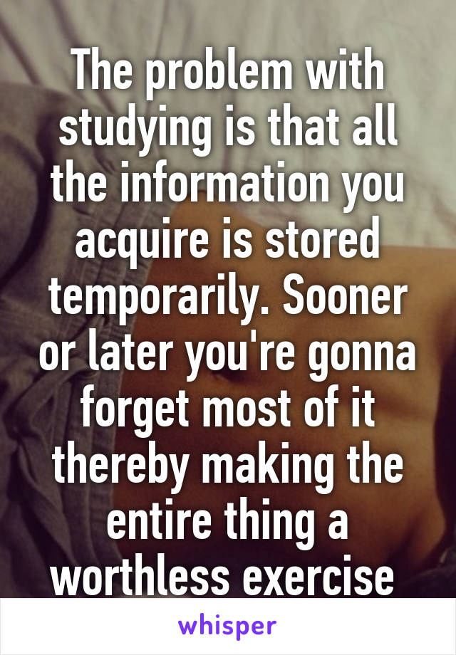The problem with studying is that all the information you acquire is stored temporarily. Sooner or later you're gonna forget most of it thereby making the entire thing a worthless exercise 