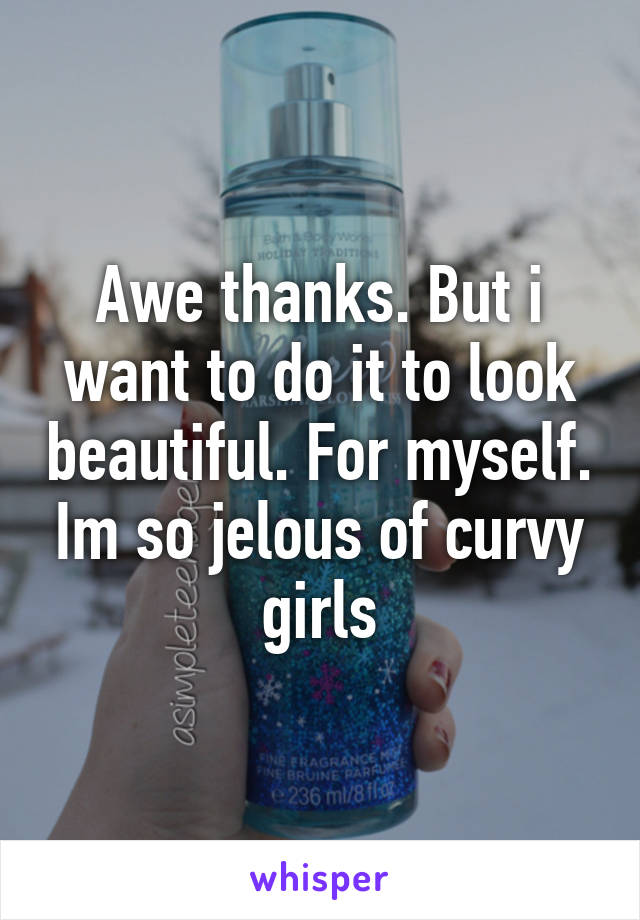 Awe thanks. But i want to do it to look beautiful. For myself. Im so jelous of curvy girls