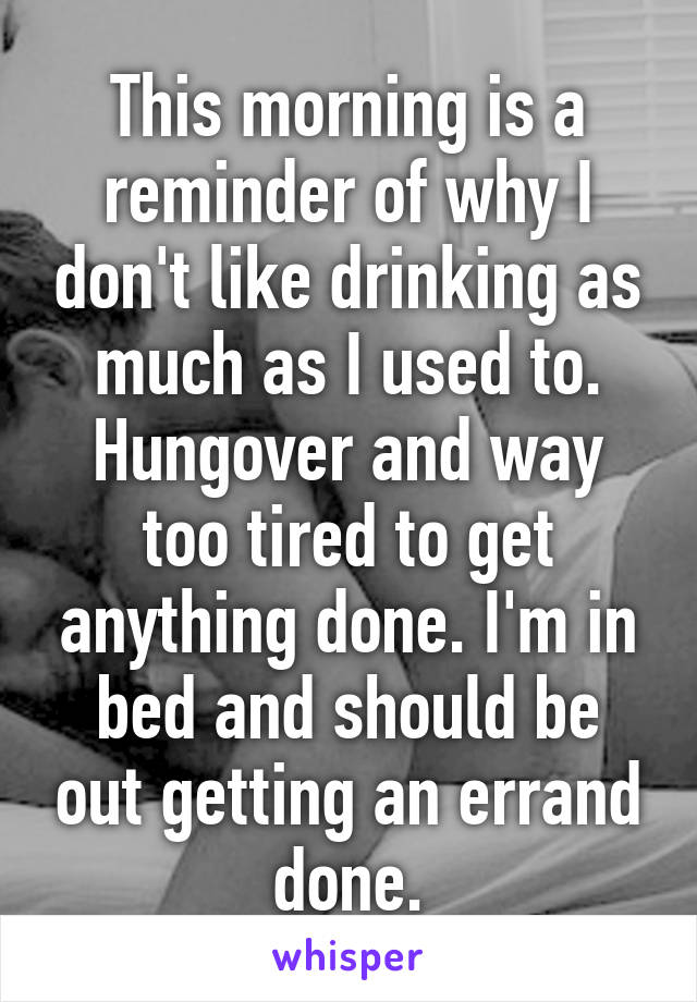 This morning is a reminder of why I don't like drinking as much as I used to. Hungover and way too tired to get anything done. I'm in bed and should be out getting an errand done.