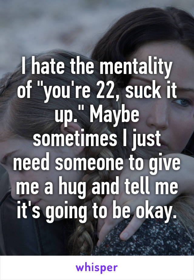 I hate the mentality of "you're 22, suck it up." Maybe sometimes I just need someone to give me a hug and tell me it's going to be okay.