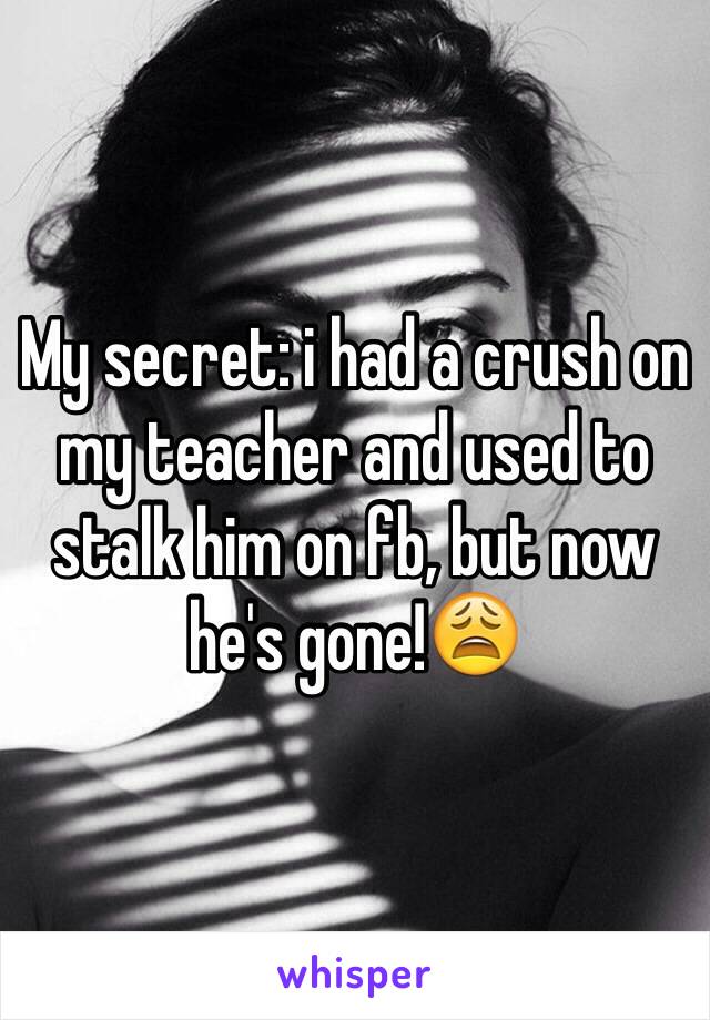 My secret: i had a crush on my teacher and used to stalk him on fb, but now he's gone!😩