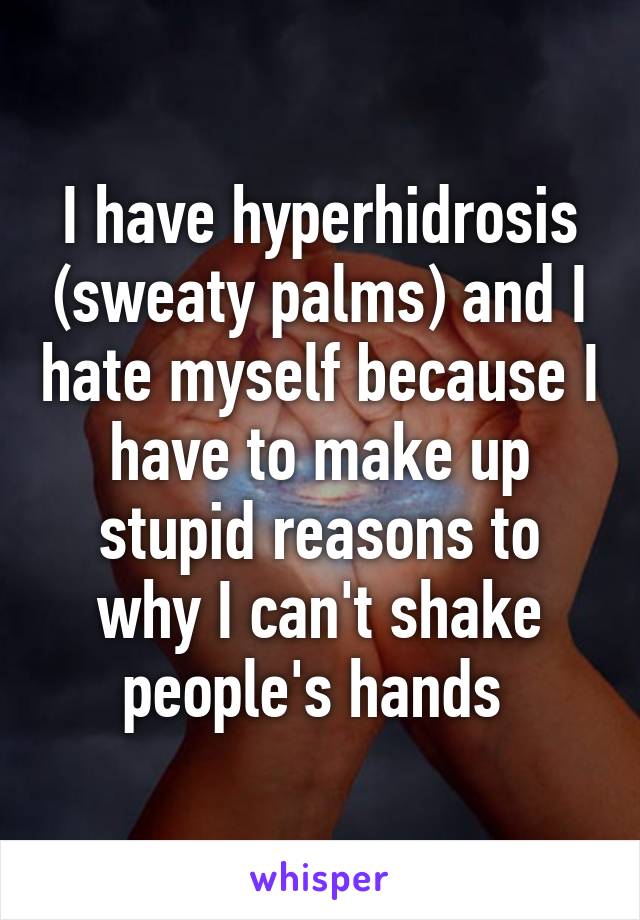 I have hyperhidrosis (sweaty palms) and I hate myself because I have to make up stupid reasons to why I can't shake people's hands 