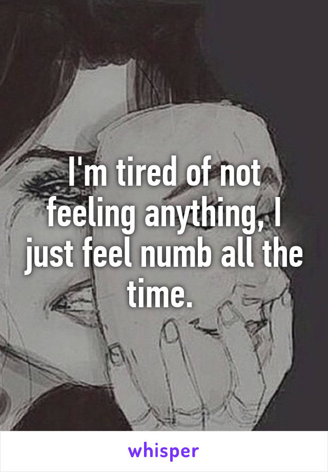 I'm tired of not feeling anything, I just feel numb all the time. 
