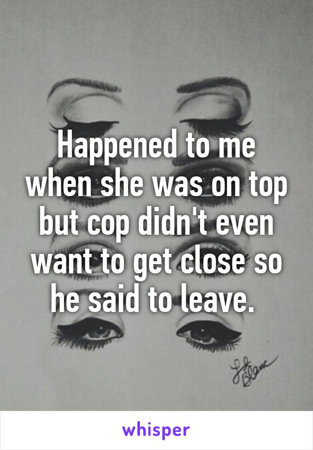 Happened to me when she was on top but cop didn't even want to get close so he said to leave. 