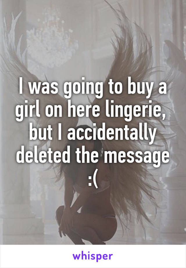 I was going to buy a girl on here lingerie,  but I accidentally deleted the message :(