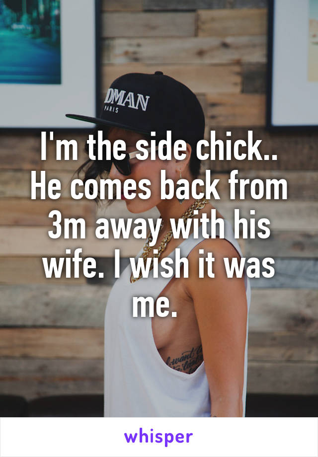 I'm the side chick.. He comes back from 3m away with his wife. I wish it was me. 