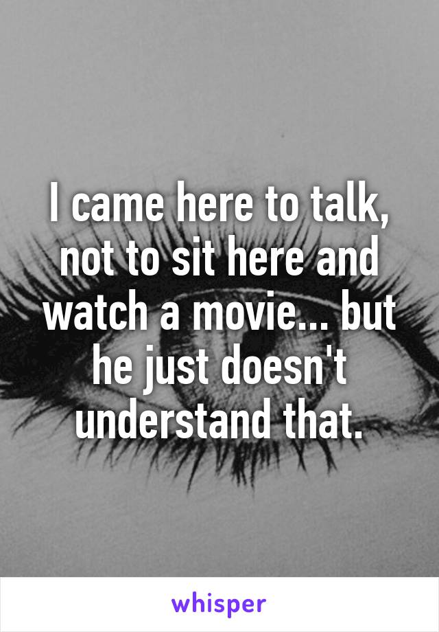 I came here to talk, not to sit here and watch a movie... but he just doesn't understand that.