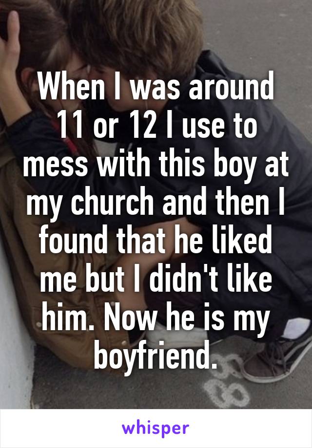 When I was around 11 or 12 I use to mess with this boy at my church and then I found that he liked me but I didn't like him. Now he is my boyfriend.