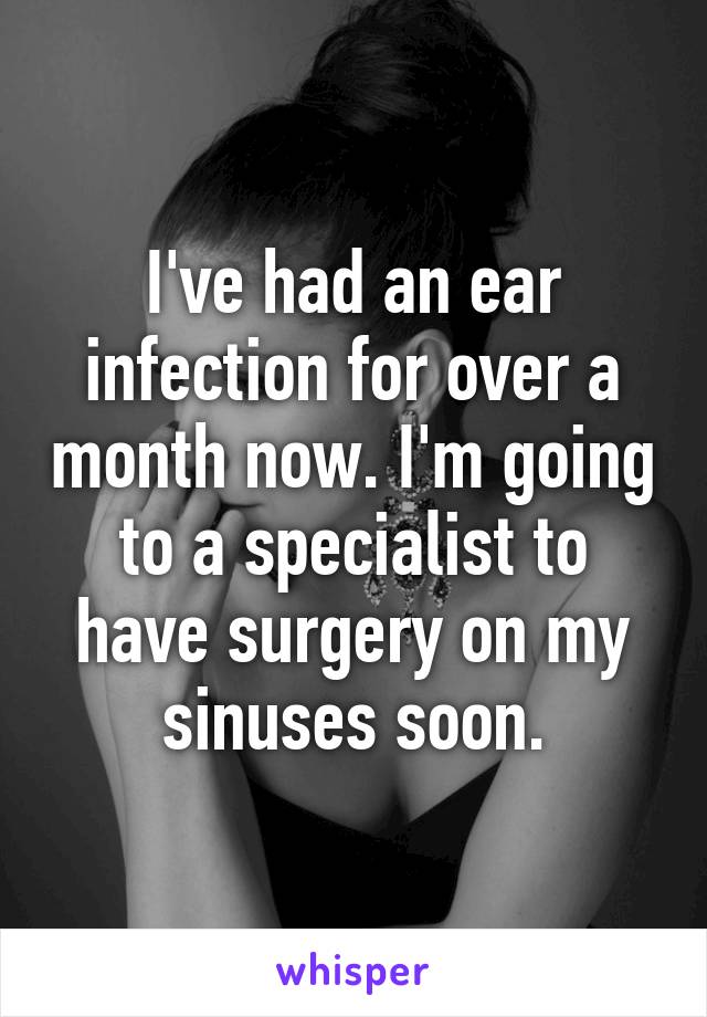 I've had an ear infection for over a month now. I'm going to a specialist to have surgery on my sinuses soon.