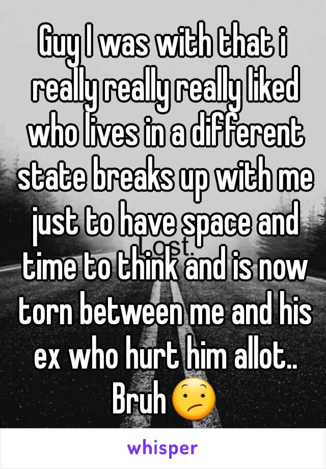 Guy I was with that i really really really liked who lives in a different state breaks up with me just to have space and time to think and is now torn between me and his ex who hurt him allot.. Bruh😕