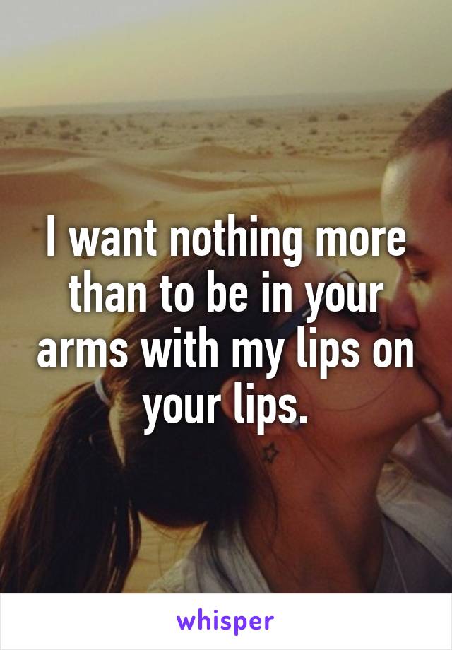 I want nothing more than to be in your arms with my lips on your lips.